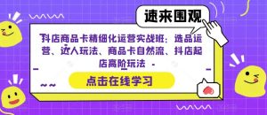 （6488期）抖店商品卡精细化运营实操班：选品运营、达人玩法、商品卡自然流、抖店起店