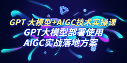 （6516期）GPT 大模型+AIGC技术实操课：GPT 大模型部署使用 AIGC实战落地方案