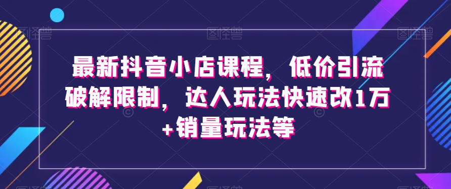 最新抖音小店课程，低价引流破解限制，达人玩法快速改1万+销量玩法等