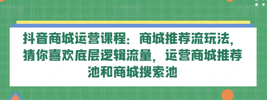 抖音商城运营课程：商城推荐流玩法，猜你喜欢底层逻辑流量，运营商城推荐池和商城搜索