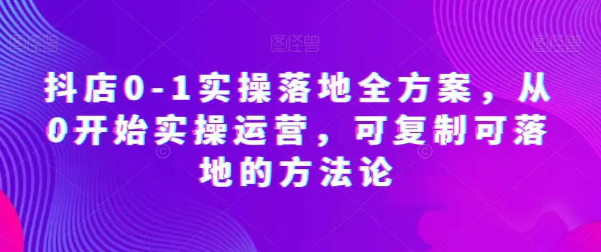图片[1]-抖店0-1实操落地全方案，从0开始实操运营，可复制可落地的方法论