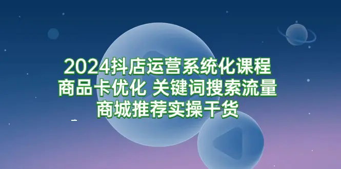 2024抖店运营系统化课程：商品卡优化 关键词搜索流量商城推荐实操干货-亿创圈