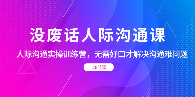图片[1]-没废话人际 沟通课，人际 沟通实操训练营，无需好口才解决沟通难问题（26节）