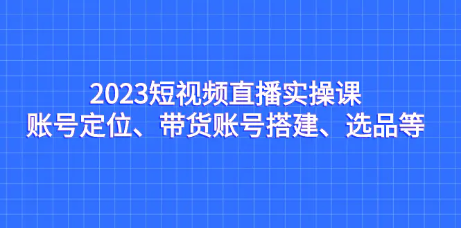 图片[1]-2023短视频直播实操课，账号定位、带货账号搭建、选品等