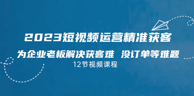 图片[1]-2023短视频·运营精准获客，为企业老板解决获客难 没订单等难题（12节课）