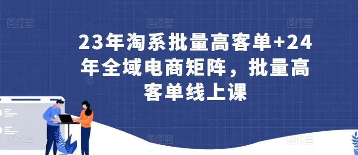 图片[1]-23年淘系批量高客单+24年全域电商矩阵，批量高客单线上课