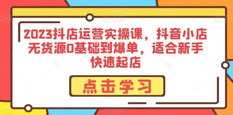 图片[1]-2023抖店运营实操课，抖音小店无货源0基础到爆单，适合新手快速起店