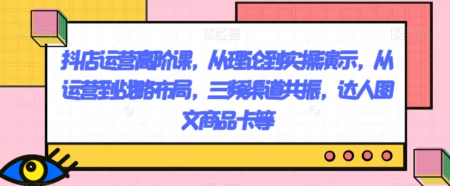 图片[1]-抖店运营高阶课，从理论到实操演示，从运营到战略布局，三频渠道共振，达人图文商品卡等