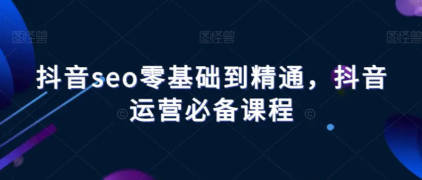 图片[1]-抖音seo零基础到精通，抖音运营必备课程