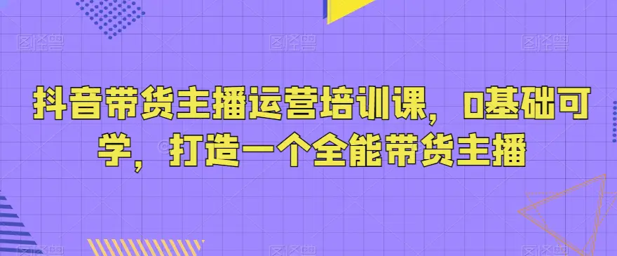 图片[1]-抖音带货主播运营培训课，0基础可学，打造一个全能带货主播