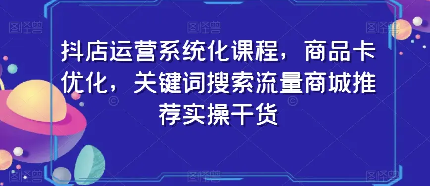 图片[1]-抖店运营系统化课程，商品卡优化，关键词搜索流量商城推荐实操干货