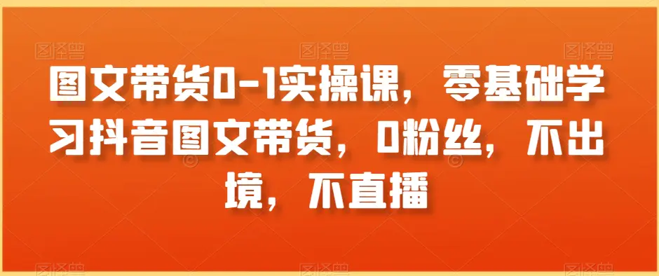 图片[1]-图文带货0-1实操课，零基础学习抖音图文带货，0粉丝，不出境，不直播