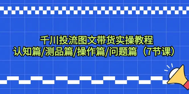 图片[1]-千川投流图文带货实操教程：认知篇/测品篇/操作篇/问题篇（7节课