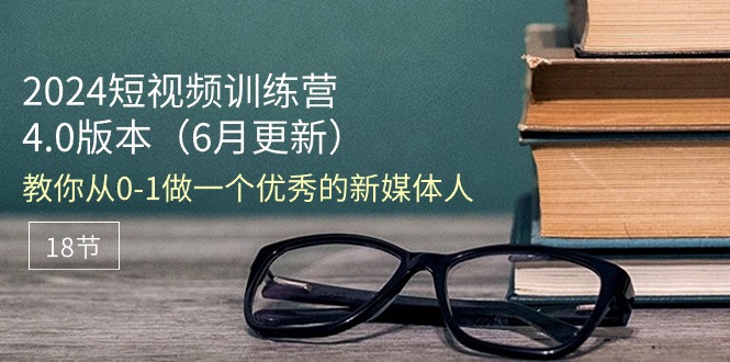 2024短视频训练营-6月4.0版本：教你从0-1做一个优秀的新媒体人（18节）