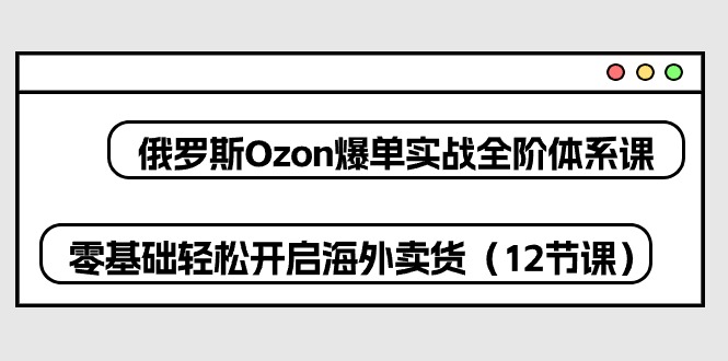 俄罗斯 Ozon-爆单实战全阶体系课，零基础轻松开启海外卖货（12节课）