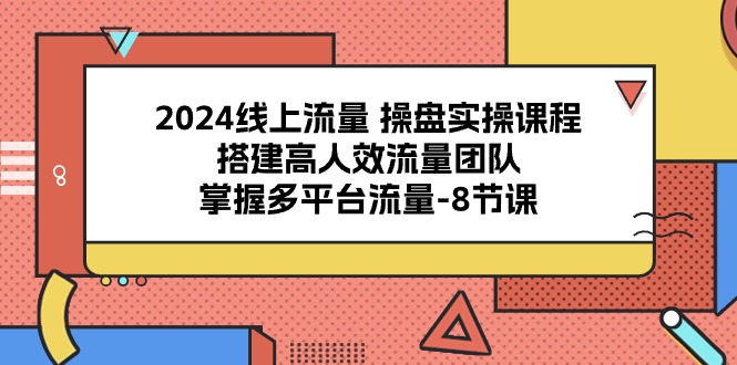 2024线上流量 操盘实操课程，搭建高人效流量团队，掌握多平台流量-8节课