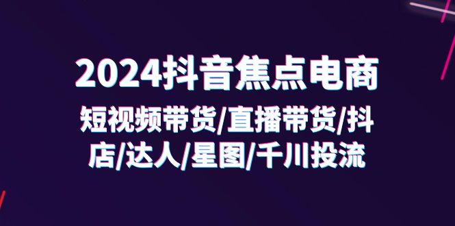 2024抖音-焦点电商：短视频带货/直播带货/抖店/达人/星图/千川投流/32节课-优创圈