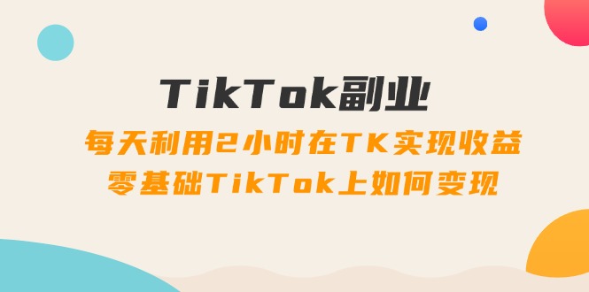 TikTok副业：每天利用2小时在TK实现收益，零基础TikTok上如何变现，34节程-优创圈