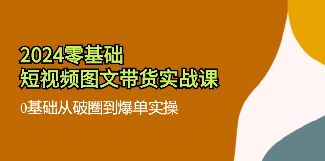 2024零基础·短视频图文带货实战课：0基础从破圈到爆单实操（35节课）-优创圈