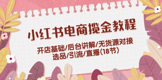 小红书电商揽金教程：开店基础/后台讲解/无货源对接/选品/引流/直播(18节)-创富新天地