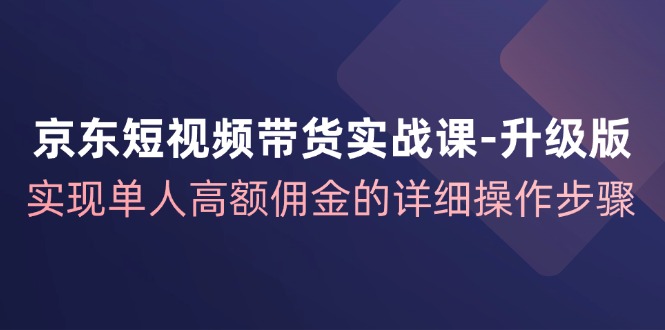 京东-短视频带货实战课-升级版，实现单人高额佣金的详细操作步骤-琪琪网创