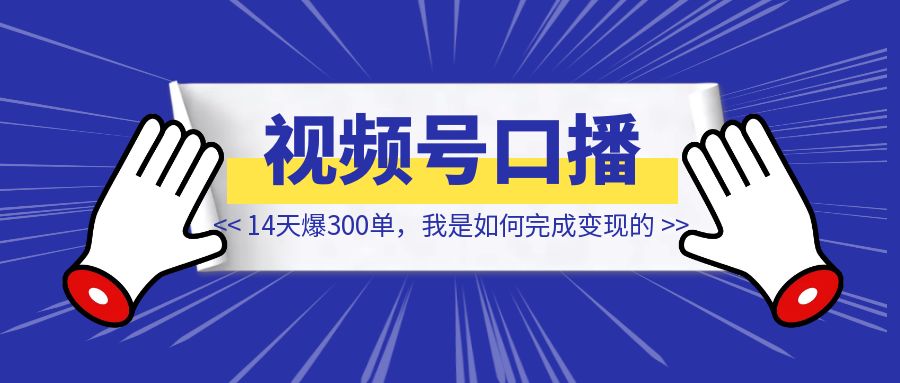 视频号口播，14天爆300单，我是如何完成变现的【大佬拆解】-创富新天地