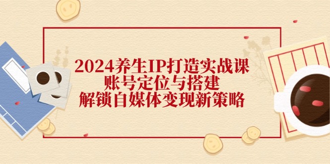 2024养生IP打造实战课：账号定位与搭建，解锁自媒体变现新策略-琪琪网创