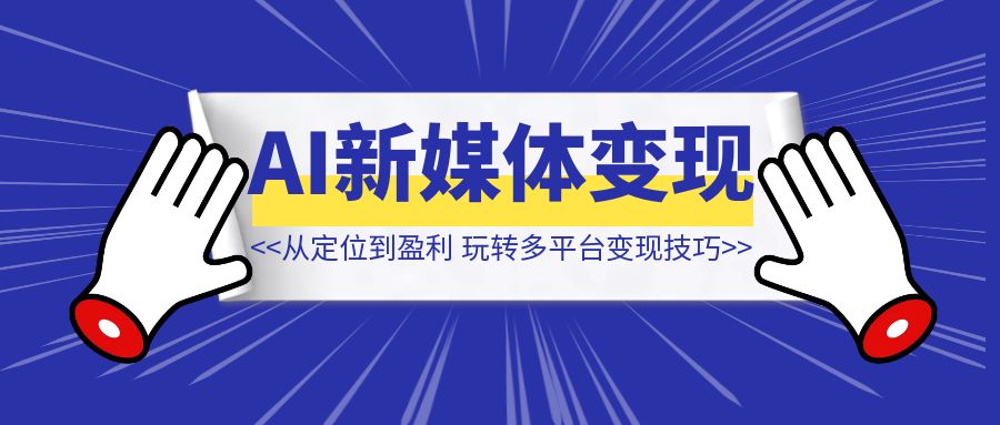 AI新媒体变现全攻略：从定位到盈利，玩转多平台实战与变现技巧-优创圈