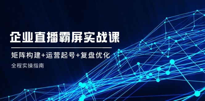 企 业 直 播 霸 屏实战课：矩阵构建+运营起号+复盘优化，全程实操指南-创富新天地