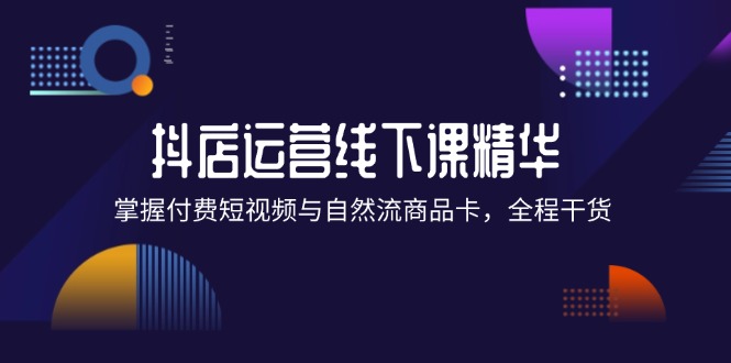 抖店进阶线下课精华：掌握付费短视频与自然流商品卡，全程干货！-创富新天地