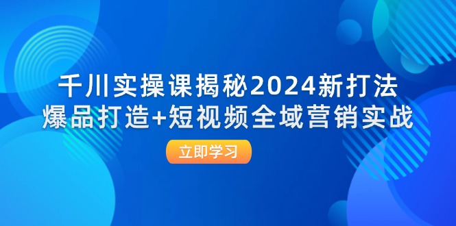 千川实操课揭秘2024新打法：爆品打造+短视频全域营销实战-创富新天地