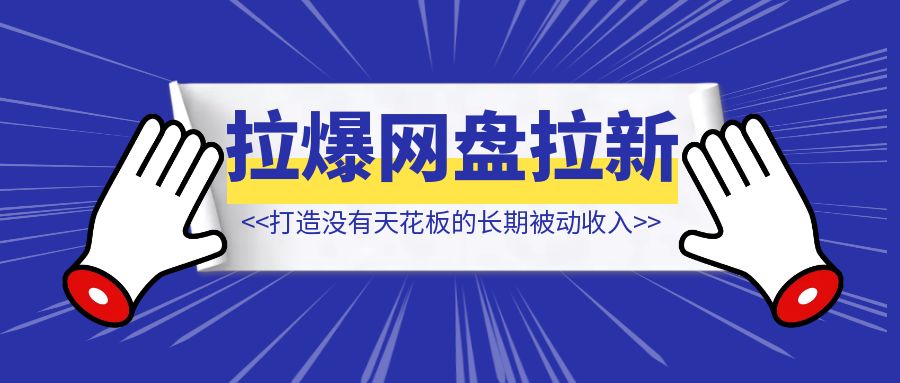 打造没有天花板的长期被动收入【拉爆网盘拉新】-创富新天地