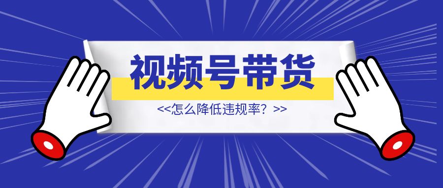 视频号带货怎么降低违规率？【干货分享】-创富新天地