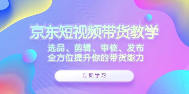 京东短视频带货教学：选品、剪辑、审核、发布，全方位提升你的带货能力