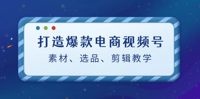 打造爆款电商视频号：素材、选品、剪辑教程（附工具）-创富新天地