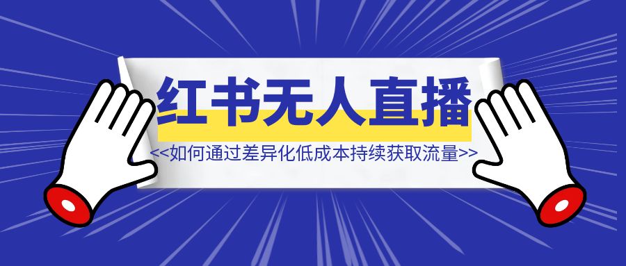 如何通过差异化低成本持续获取流量，把红书无人直播玩成“真人直播”【我的实战方法论】-创富新天地