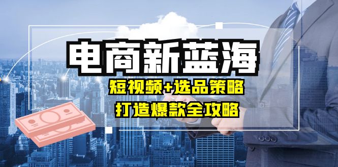 商家必看电商新蓝海：短视频+选品策略，打造爆款全攻略，月入10w+-轻创圈