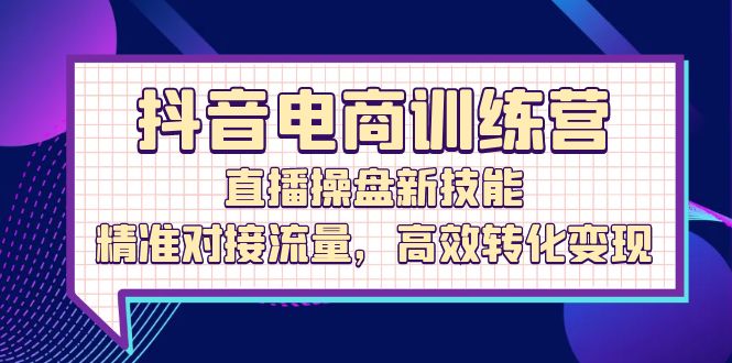 抖音电商训练营：直播操盘新技能，精准对接流量，高效转化变现-清创圈