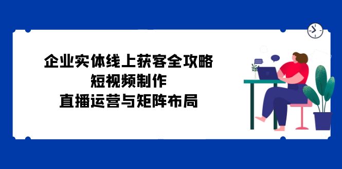 企业实体线上获客全攻略：短视频制作、直播运营与矩阵布局-优创圈