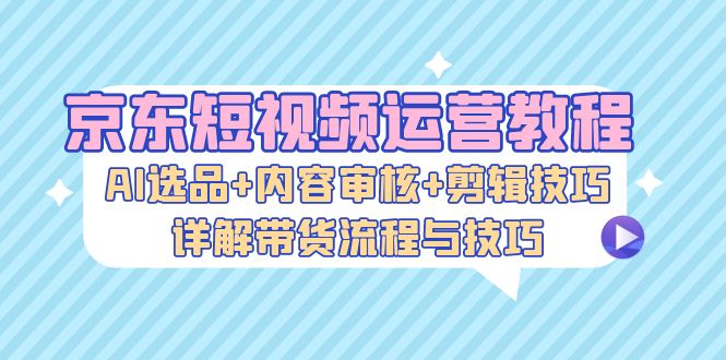 京东短视频运营教程：AI选品+内容审核+剪辑技巧，详解带货流程与技巧-优创圈