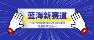 蓝海新赛道，海外短视频带货 AI 矩阵操作，怼量爆单玩法-优创圈