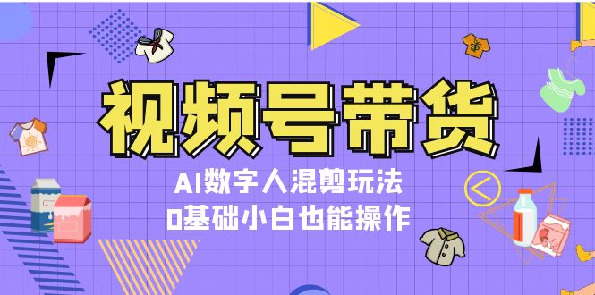 视频号带货，AI数字人混剪玩法，0基础小白也能操作-创富新天地