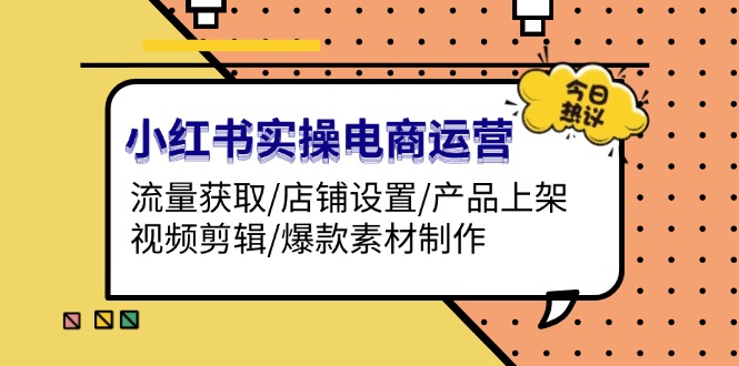 小红书实操电商运营：流量获取/店铺设置/产品上架/视频剪辑/爆款素材制作