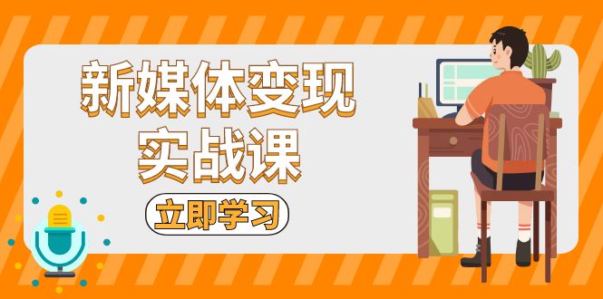 新媒体变现实战课：短视频+直播带货，拍摄、剪辑、引流、带货等-创富新天地