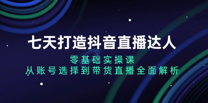 七天打造抖音直播达人：零基础实操课，从账号选择到带货直播全面解析-清创圈