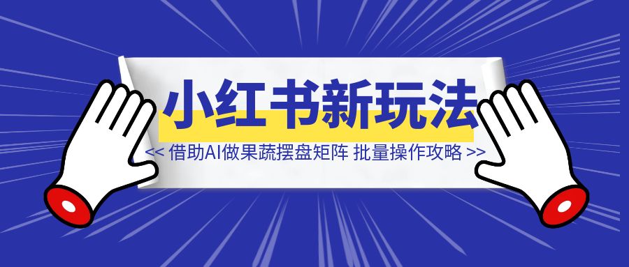 小红书商单新玩法，借助AI做果蔬摆盘矩阵号，批量操作攻略-清创圈