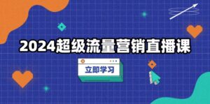2024超级流量营销直播课，低成本打法，提升流量转化率，案例拆解爆款-优创圈