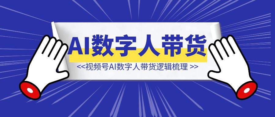 视频号AI数字人带货逻辑梳理-清创圈