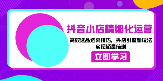 抖音小店精细化运营：高效选品选类技巧，抖店引流新玩法，实现销量倍增-清创圈