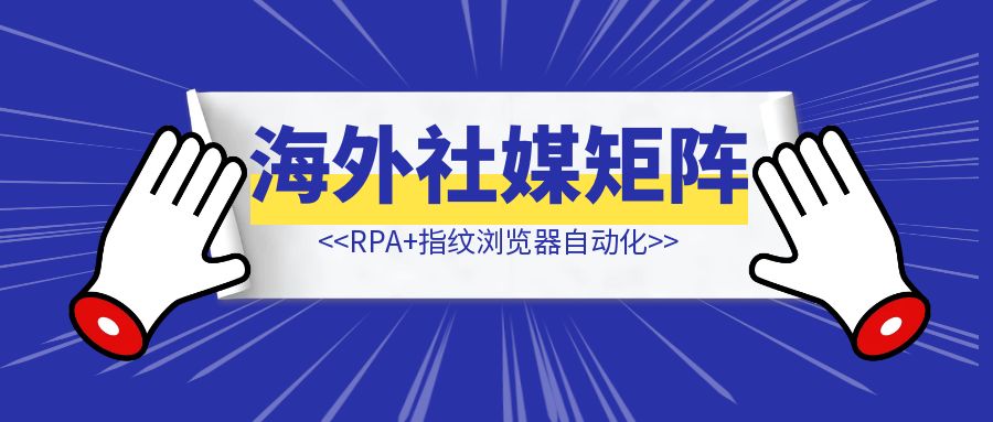RPA+指纹浏览器自动化，借助AI实现海外社媒矩阵运营工具的开发-轻创圈